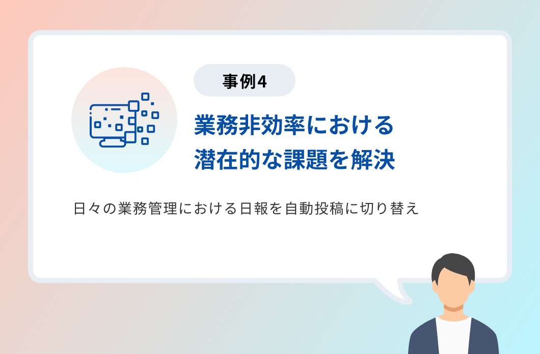 事例4「業務非効率における潜在的な課題を解決」日々の業務管理における日報を自動投稿に切り替え 