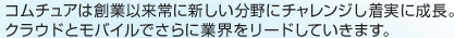 コムチュアは創業以来常に新しい分野にチャレンジし着実に成長。クラウドとモバイルでさらに業界をリードしていきます。