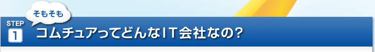 STEP 1　そもそもコムチュアってどんなIT会社なの?